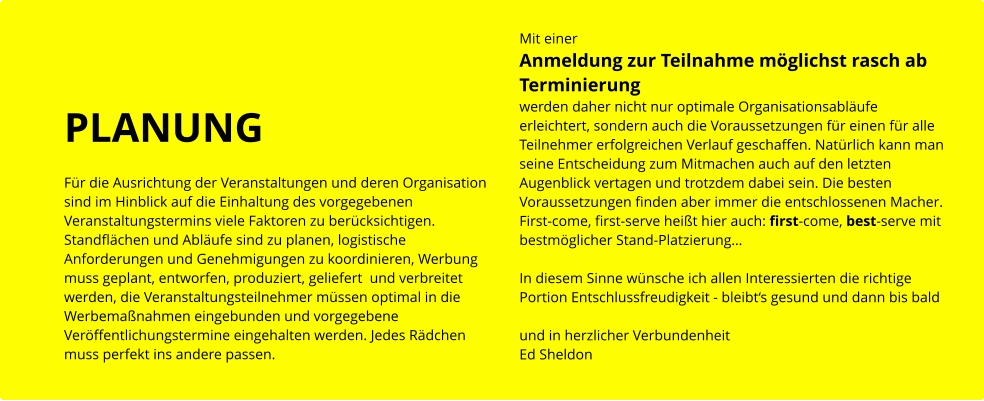 PLANUNG  Für die Ausrichtung der Veranstaltungen und deren Organisation  sind im Hinblick auf die Einhaltung des vorgegebenen  Veranstaltungstermins viele Faktoren zu berücksichtigen. Standflächen und Abläufe sind zu planen, logistische Anforderungen und Genehmigungen zu koordinieren, Werbung muss geplant, entworfen, produziert, geliefert  und verbreitet werden, die Veranstaltungsteilnehmer müssen optimal in die Werbemaßnahmen eingebunden und vorgegebene Veröffentlichungstermine eingehalten werden. Jedes Rädchen muss perfekt ins andere passen.  Mit einer  Anmeldung zur Teilnahme möglichst rasch ab Terminierung werden daher nicht nur optimale Organisationsabläufe erleichtert, sondern auch die Voraussetzungen für einen für alle Teilnehmer erfolgreichen Verlauf geschaffen. Natürlich kann man seine Entscheidung zum Mitmachen auch auf den letzten Augenblick vertagen und trotzdem dabei sein. Die besten Voraussetzungen finden aber immer die entschlossenen Macher. First-come, first-serve heißt hier auch: first-come, best-serve mit bestmöglicher Stand-Platzierung…   In diesem Sinne wünsche ich allen Interessierten die richtige Portion Entschlussfreudigkeit - bleibt‘s gesund und dann bis bald   und in herzlicher Verbundenheit Ed Sheldon