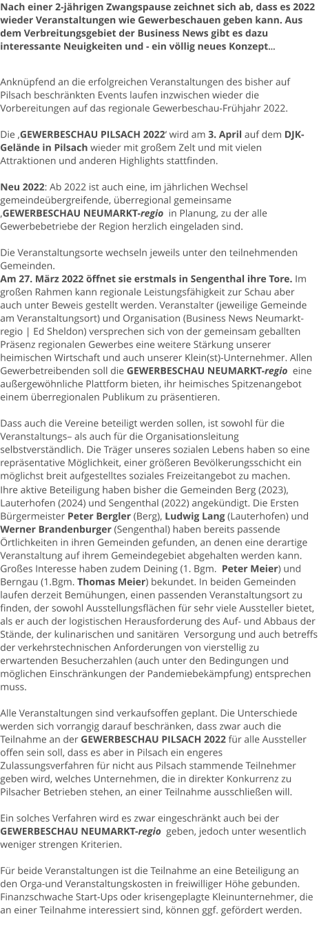 Nach einer 2-jährigen Zwangspause zeichnet sich ab, dass es 2022 wieder Veranstaltungen wie Gewerbeschauen geben kann. Aus dem Verbreitungsgebiet der Business News gibt es dazu interessante Neuigkeiten und - ein völlig neues Konzept...   Anknüpfend an die erfolgreichen Veranstaltungen des bisher auf Pilsach beschränkten Events laufen inzwischen wieder die Vorbereitungen auf das regionale Gewerbeschau-Frühjahr 2022.   Die ‚GEWERBESCHAU PILSACH 2022‘ wird am 3. April auf dem DJK-Gelände in Pilsach wieder mit großem Zelt und mit vielen Attraktionen und anderen Highlights stattfinden.  Neu 2022: Ab 2022 ist auch eine, im jährlichen Wechsel gemeindeübergreifende, überregional gemeinsame  ‚GEWERBESCHAU NEUMARKT-regio  in Planung, zu der alle Gewerbebetriebe der Region herzlich eingeladen sind.  Die Veranstaltungsorte wechseln jeweils unter den teilnehmenden Gemeinden.  Am 27. März 2022 öffnet sie erstmals in Sengenthal ihre Tore. Im großen Rahmen kann regionale Leistungsfähigkeit zur Schau aber auch unter Beweis gestellt werden. Veranstalter (jeweilige Gemeinde am Veranstaltungsort) und Organisation (Business News Neumarkt-regio | Ed Sheldon) versprechen sich von der gemeinsam geballten Präsenz regionalen Gewerbes eine weitere Stärkung unserer heimischen Wirtschaft und auch unserer Klein(st)-Unternehmer. Allen Gewerbetreibenden soll die GEWERBESCHAU NEUMARKT-regio  eine außergewöhnliche Plattform bieten, ihr heimisches Spitzenangebot einem überregionalen Publikum zu präsentieren.   Dass auch die Vereine beteiligt werden sollen, ist sowohl für die Veranstaltungs– als auch für die Organisationsleitung selbstverständlich. Die Träger unseres sozialen Lebens haben so eine repräsentative Möglichkeit, einer größeren Bevölkerungsschicht ein möglichst breit aufgestelltes soziales Freizeitangebot zu machen. Ihre aktive Beteiligung haben bisher die Gemeinden Berg (2023), Lauterhofen (2024) und Sengenthal (2022) angekündigt. Die Ersten Bürgermeister Peter Bergler (Berg), Ludwig Lang (Lauterhofen) und Werner Brandenburger (Sengenthal) haben bereits passende Örtlichkeiten in ihren Gemeinden gefunden, an denen eine derartige Veranstaltung auf ihrem Gemeindegebiet abgehalten werden kann. Großes Interesse haben zudem Deining (1. Bgm.  Peter Meier) und Berngau (1.Bgm. Thomas Meier) bekundet. In beiden Gemeinden laufen derzeit Bemühungen, einen passenden Veranstaltungsort zu finden, der sowohl Ausstellungsflächen für sehr viele Aussteller bietet, als er auch der logistischen Herausforderung des Auf- und Abbaus der Stände, der kulinarischen und sanitären  Versorgung und auch betreffs der verkehrstechnischen Anforderungen von vierstellig zu erwartenden Besucherzahlen (auch unter den Bedingungen und möglichen Einschränkungen der Pandemiebekämpfung) entsprechen muss.  Alle Veranstaltungen sind verkaufsoffen geplant. Die Unterschiede werden sich vorrangig darauf beschränken, dass zwar auch die Teilnahme an der GEWERBESCHAU PILSACH 2022 für alle Aussteller offen sein soll, dass es aber in Pilsach ein engeres Zulassungsverfahren für nicht aus Pilsach stammende Teilnehmer geben wird, welches Unternehmen, die in direkter Konkurrenz zu Pilsacher Betrieben stehen, an einer Teilnahme ausschließen will.   Ein solches Verfahren wird es zwar eingeschränkt auch bei der GEWERBESCHAU NEUMARKT-regio  geben, jedoch unter wesentlich weniger strengen Kriterien.  Für beide Veranstaltungen ist die Teilnahme an eine Beteiligung an den Orga-und Veranstaltungskosten in freiwilliger Höhe gebunden. Finanzschwache Start-Ups oder krisengeplagte Kleinunternehmer, die an einer Teilnahme interessiert sind, können ggf. gefördert werden.