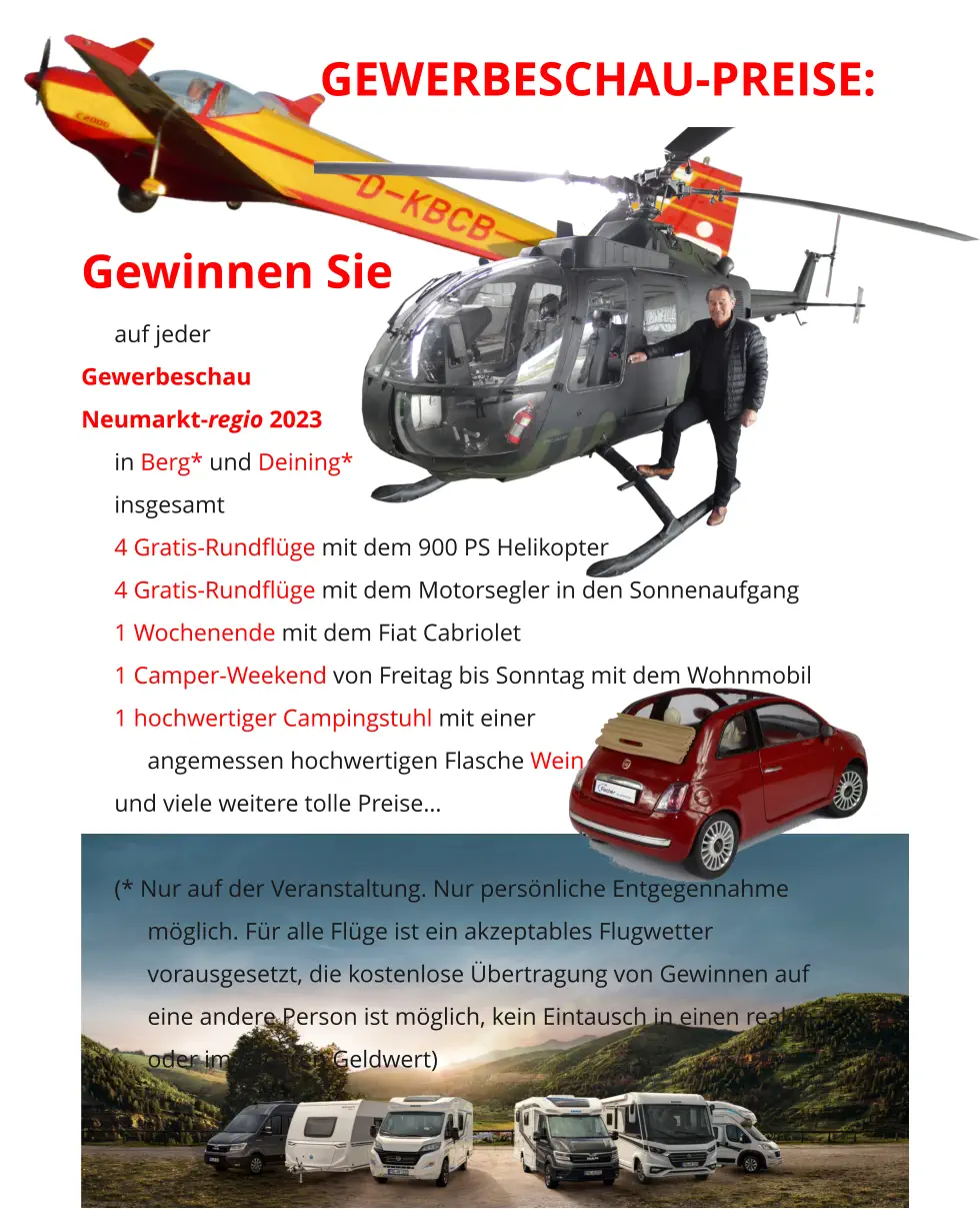 GEWERBESCHAU-PREISE:   Gewinnen Sie auf jeder  Gewerbeschau  Neumarkt-regio 2023 in Berg* und Deining* insgesamt 4 Gratis-Rundflüge mit dem 900 PS Helikopter 4 Gratis-Rundflüge mit dem Motorsegler in den Sonnenaufgang 1 Wochenende mit dem Fiat Cabriolet 1 Camper-Weekend von Freitag bis Sonntag mit dem Wohnmobil 1 hochwertiger Campingstuhl mit einer  angemessen hochwertigen Flasche Wein und viele weitere tolle Preise…  (* Nur auf der Veranstaltung. Nur persönliche Entgegennahme möglich. Für alle Flüge ist ein akzeptables Flugwetter vorausgesetzt, die kostenlose Übertragung von Gewinnen auf eine andere Person ist möglich, kein Eintausch in einen realen oder imaginären Geldwert)