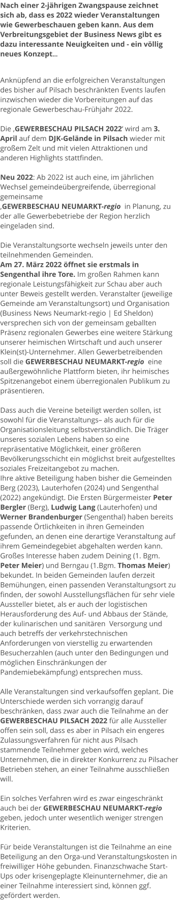 Nach einer 2-jährigen Zwangspause zeichnet sich ab, dass es 2022 wieder Veranstaltungen wie Gewerbeschauen geben kann. Aus dem Verbreitungsgebiet der Business News gibt es dazu interessante Neuigkeiten und - ein völlig neues Konzept...   Anknüpfend an die erfolgreichen Veranstaltungen des bisher auf Pilsach beschränkten Events laufen inzwischen wieder die Vorbereitungen auf das regionale Gewerbeschau-Frühjahr 2022.   Die ‚GEWERBESCHAU PILSACH 2022‘ wird am 3. April auf dem DJK-Gelände in Pilsach wieder mit großem Zelt und mit vielen Attraktionen und anderen Highlights stattfinden.  Neu 2022: Ab 2022 ist auch eine, im jährlichen Wechsel gemeindeübergreifende, überregional gemeinsame  ‚GEWERBESCHAU NEUMARKT-regio  in Planung, zu der alle Gewerbebetriebe der Region herzlich eingeladen sind.  Die Veranstaltungsorte wechseln jeweils unter den teilnehmenden Gemeinden.  Am 27. März 2022 öffnet sie erstmals in Sengenthal ihre Tore. Im großen Rahmen kann regionale Leistungsfähigkeit zur Schau aber auch unter Beweis gestellt werden. Veranstalter (jeweilige Gemeinde am Veranstaltungsort) und Organisation (Business News Neumarkt-regio | Ed Sheldon) versprechen sich von der gemeinsam geballten Präsenz regionalen Gewerbes eine weitere Stärkung unserer heimischen Wirtschaft und auch unserer Klein(st)-Unternehmer. Allen Gewerbetreibenden soll die GEWERBESCHAU NEUMARKT-regio  eine außergewöhnliche Plattform bieten, ihr heimisches Spitzenangebot einem überregionalen Publikum zu präsentieren.   Dass auch die Vereine beteiligt werden sollen, ist sowohl für die Veranstaltungs– als auch für die Organisationsleitung selbstverständlich. Die Träger unseres sozialen Lebens haben so eine repräsentative Möglichkeit, einer größeren Bevölkerungsschicht ein möglichst breit aufgestelltes soziales Freizeitangebot zu machen. Ihre aktive Beteiligung haben bisher die Gemeinden Berg (2023), Lauterhofen (2024) und Sengenthal (2022) angekündigt. Die Ersten Bürgermeister Peter Bergler (Berg), Ludwig Lang (Lauterhofen) und Werner Brandenburger (Sengenthal) haben bereits passende Örtlichkeiten in ihren Gemeinden gefunden, an denen eine derartige Veranstaltung auf ihrem Gemeindegebiet abgehalten werden kann. Großes Interesse haben zudem Deining (1. Bgm.  Peter Meier) und Berngau (1.Bgm. Thomas Meier) bekundet. In beiden Gemeinden laufen derzeit Bemühungen, einen passenden Veranstaltungsort zu finden, der sowohl Ausstellungsflächen für sehr viele Aussteller bietet, als er auch der logistischen Herausforderung des Auf- und Abbaus der Stände, der kulinarischen und sanitären  Versorgung und auch betreffs der verkehrstechnischen Anforderungen von vierstellig zu erwartenden Besucherzahlen (auch unter den Bedingungen und möglichen Einschränkungen der Pandemiebekämpfung) entsprechen muss.  Alle Veranstaltungen sind verkaufsoffen geplant. Die Unterschiede werden sich vorrangig darauf beschränken, dass zwar auch die Teilnahme an der GEWERBESCHAU PILSACH 2022 für alle Aussteller offen sein soll, dass es aber in Pilsach ein engeres Zulassungsverfahren für nicht aus Pilsach stammende Teilnehmer geben wird, welches Unternehmen, die in direkter Konkurrenz zu Pilsacher Betrieben stehen, an einer Teilnahme ausschließen will.   Ein solches Verfahren wird es zwar eingeschränkt auch bei der GEWERBESCHAU NEUMARKT-regio  geben, jedoch unter wesentlich weniger strengen Kriterien.  Für beide Veranstaltungen ist die Teilnahme an eine Beteiligung an den Orga-und Veranstaltungskosten in freiwilliger Höhe gebunden. Finanzschwache Start-Ups oder krisengeplagte Kleinunternehmer, die an einer Teilnahme interessiert sind, können ggf. gefördert werden.