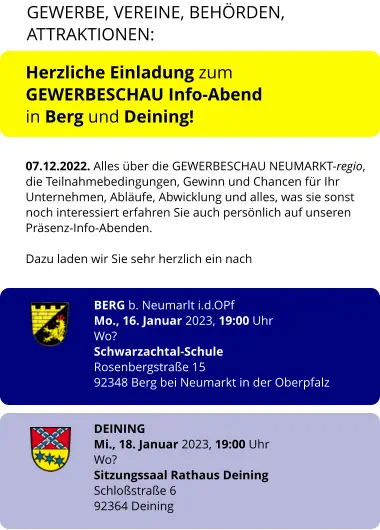 Herzliche Einladung zum  GEWERBESCHAU Info-Abend  in Berg und Deining!   07.12.2022. Alles über die GEWERBESCHAU NEUMARKT-regio, die Teilnahmebedingungen, Gewinn und Chancen für Ihr Unternehmen, Abläufe, Abwicklung und alles, was sie sonst noch interessiert erfahren Sie auch persönlich auf unseren Präsenz-Info-Abenden.   Dazu laden wir Sie sehr herzlich ein nach   BERG b. Neumarlt i.d.OPf Mo., 16. Januar 2023, 19:00 Uhr Wo? Schwarzachtal-Schule  Rosenbergstraße 15 92348 Berg bei Neumarkt in der Oberpfalz   DEINING Mi., 18. Januar 2023, 19:00 Uhr Wo? Sitzungssaal Rathaus Deining Schloßstraße 6  92364 Deining    GEWERBE, VEREINE, BEHÖRDEN, ATTRAKTIONEN: