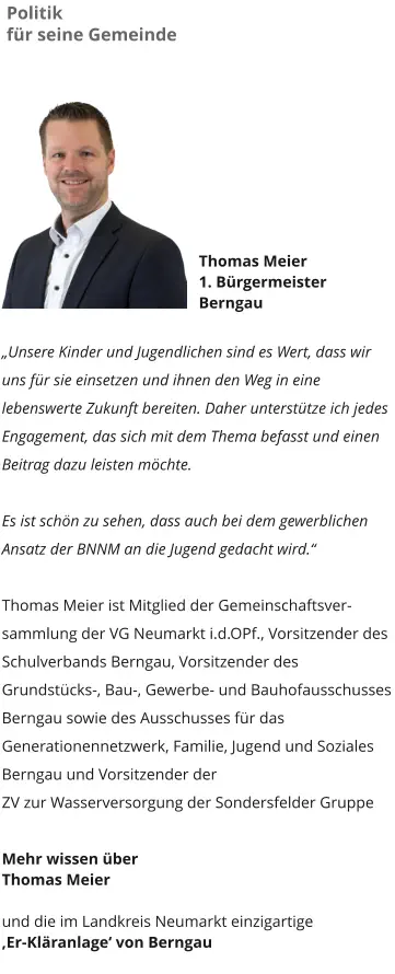 Politik  für seine Gemeinde Thomas Meier 1. Bürgermeister  Berngau  „Unsere Kinder und Jugendlichen sind es Wert, dass wir uns für sie einsetzen und ihnen den Weg in eine lebenswerte Zukunft bereiten. Daher unterstütze ich jedes Engagement, das sich mit dem Thema befasst und einen Beitrag dazu leisten möchte.   Es ist schön zu sehen, dass auch bei dem gewerblichen Ansatz der BNNM an die Jugend gedacht wird.“    Thomas Meier ist Mitglied der Gemeinschaftsver-sammlung der VG Neumarkt i.d.OPf., Vorsitzender des Schulverbands Berngau, Vorsitzender des Grundstücks-, Bau-, Gewerbe- und Bauhofausschusses Berngau sowie des Ausschusses für das Generationennetzwerk, Familie, Jugend und Soziales Berngau und Vorsitzender der ZV zur Wasserversorgung der Sondersfelder Gruppe  Mehr wissen über  Thomas Meier   und die im Landkreis Neumarkt einzigartige  ‚Er-Kläranlage‘ von Berngau