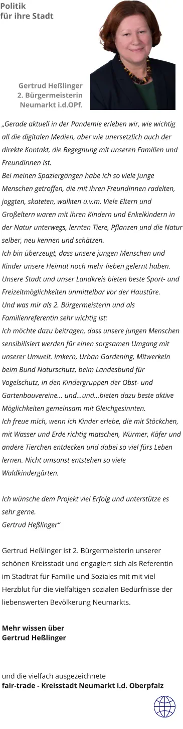 „Gerade aktuell in der Pandemie erleben wir, wie wichtig all die digitalen Medien, aber wie unersetzlich auch der direkte Kontakt, die Begegnung mit unseren Familien und  FreundInnen ist.  Bei meinen Spaziergängen habe ich so viele junge Menschen getroffen, die mit ihren FreundInnen radelten, joggten, skateten, walkten u.v.m. Viele Eltern und Großeltern waren mit ihren Kindern und Enkelkindern in der Natur unterwegs, lernten Tiere, Pflanzen und die Natur selber, neu kennen und schätzen. Ich bin überzeugt, dass unsere jungen Menschen und Kinder unsere Heimat noch mehr lieben gelernt haben. Unsere Stadt und unser Landkreis bieten beste Sport- und Freizeitmöglichkeiten unmittelbar vor der Haustüre. Und was mir als 2. Bürgermeisterin und als Familienreferentin sehr wichtig ist: Ich möchte dazu beitragen, dass unsere jungen Menschen sensibilisiert werden für einen sorgsamen Umgang mit unserer Umwelt. Imkern, Urban Gardening, Mitwerkeln beim Bund Naturschutz, beim Landesbund für Vogelschutz, in den Kindergruppen der Obst- und Gartenbauvereine… und…und…bieten dazu beste aktive Möglichkeiten gemeinsam mit Gleichgesinnten. Ich freue mich, wenn ich Kinder erlebe, die mit Stöckchen, mit Wasser und Erde richtig matschen, Würmer, Käfer und andere Tierchen entdecken und dabei so viel fürs Leben lernen. Nicht umsonst entstehen so viele Waldkindergärten.   Ich wünsche dem Projekt viel Erfolg und unterstütze es sehr gerne. Gertrud Heßlinger“   Gertrud Heßlinger ist 2. Bürgermeisterin unserer schönen Kreisstadt und engagiert sich als Referentin im Stadtrat für Familie und Soziales mit mit viel Herzblut für die vielfältigen sozialen Bedürfnisse der liebenswerten Bevölkerung Neumarkts.   Mehr wissen über Gertrud Heßlinger    und die vielfach ausgezeichnete  fair-trade - Kreisstadt Neumarkt i.d. Oberpfalz  Politik für ihre Stadt Gertrud Heßlinger 2. Bürgermeisterin Neumarkt i.d.OPf.