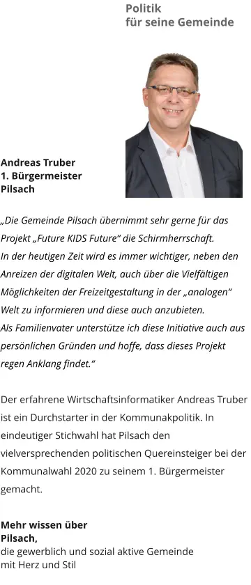 Politik  für seine Gemeinde Andreas Truber 1. Bürgermeister Pilsach  „Die Gemeinde Pilsach übernimmt sehr gerne für das Projekt „Future KIDS Future“ die Schirmherrschaft. In der heutigen Zeit wird es immer wichtiger, neben den Anreizen der digitalen Welt, auch über die Vielfältigen Möglichkeiten der Freizeitgestaltung in der „analogen“ Welt zu informieren und diese auch anzubieten. Als Familienvater unterstütze ich diese Initiative auch aus persönlichen Gründen und hoffe, dass dieses Projekt regen Anklang findet.“  Der erfahrene Wirtschaftsinformatiker Andreas Truber ist ein Durchstarter in der Kommunakpolitik. In eindeutiger Stichwahl hat Pilsach den vielversprechenden politischen Quereinsteiger bei der Kommunalwahl 2020 zu seinem 1. Bürgermeister gemacht.  Mehr wissen über  Pilsach,  die gewerblich und sozial aktive Gemeinde  mit Herz und Stil